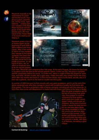 Meszaroth musically is cha-
racterized by his power
and forceful sound, thun-
derous guitars, powerful
low, strong voices, rapid
batteries … creating dark
own melodies of the Black
Metal interlaced with the
power of the Death Metal
besides some riffs more
typical of the Thrash Metal
in his sound creating and
shaping it.

Meszaroth arises in the city
of Huelva (Spain) at the
beginning of hand 2008 of
Samu (battery) and Víctor
(voice). After a few months
of search of new members,
they manage to find Héctor
(guitarist) and (bass) Fen-
der. After a second guita-
rist does not be find in the
middle of summer, an old
friend of Samu, Ale, he
offers as temporary form
to be the second guitarist.
From here, Meszaroth start composing their first songs. At the end of August, Ale leaves the band and
in his place it joins the band as the second guitarist Juanmi. In this one way, the group is complete
and the composition follows his course. To a little time, Héctor is ought to leave the project for some
time, and Víctor, till then vocalist, also it goes away. A little time later, they contact Job for the voice,
which after two months also leaves it. In this one time Héctor returns to the band, and Ale, who in a
time was a guitarist, returns to the band as vocalist and third guitar.

In summer of 2009 they give his first concerts with very good acceptance, and it is at the end of the
above mentioned year when they manage to record with something of quality his first theme with
three guitars. This one is acclaimed in spite of being a domestic recording and with few resources. In
2010 they share scene with Blasphemium in Huelva and with Foscor and Vidres to the Sang in Seville.
                                                                     After the great acceptance got for
                                                                     the fact of touching three guita-
                                                                     rists, they propose to continue
                                                                     composing for three guitars,
                                                                     which gives them louder sound,
                                                                     deeper melody and stronger at-
                                                                     mosphere. At the end of summer
                                                                     Fender it leaves the band and en-
                                                                     ters as new bass player Borja,
                                                                     way being completed of this one
                                                                     the current and definitive align-
                                                                     ment up to the moment. In Sep-
                                                                     tember and October Visceral Tu-
                                                                     mor and Purulent Necropsys give
                                                                     two concerts in Seville, with Sphe-
                                                                     re of Madness, harvesting a good
                                                                     critique.


Contact & Booking:       atila_el_uno-17@hotmail.com
 