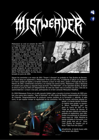 Mistweaver se creó en octubre de 1997
y su primer ensayo tuvo lugar en enero
de 1998. Su estilo en ese tiempo era un
mix entre Doom y Death. La banda co-
menzó a componer sus primeros temas,
sin bajista, y algunos meses después
completaron la formación y comenzaron
los conciertos. Tras cuatro conciertos
llegaron los primeros cambios por dife-
rencias musicales y la búsqueda de nue-
vos miembros llevó algo mas de tiempo
en esta ocasión hasta junio de 1999,
cuando después de varios conciertos la
banda finalmente graba su primer mini
álbum “Sol Obscurabitur” en Oso Studio,
lanzado en junio de 2000.

Siguen los conciertos y en mayo de 2001 “Dream´s Domain” es grabado en Tala Studios de Bermeo.
El álun se lanza en septiembre y Mistweaver firma con Zero Rec, re-editando el álbum en diciembre.
Un nuevo cambio de bajista y la banda comienza a tocar en más sitios, yendo a Portugal dos días en
febrero de 2002. Combinando conciertos y la creación de nuevos temas, Mistweaver vuela a Alemania
en octubre para grabar su segundo larga duración “The Aftermath”, en los Spacelab Studios. El álbum
se lanzó en junio de 2003 con Deepsend Rec de USA tras haber roto el contrato con Zero. Esto dio la
oportunidad de ir a tocar a ese país, participando en el bien conocido Milwaukee Metalfest.

En 2004 Mistweaver firma con el sello escocés Golden Lake y durante el primer trimestre de 2005 gra-
ban una nueva obra maestra: “Age of Darkness” en VRS studio de Madrid masterizándolo en Finnvox
de Finlandia. Desgraciadamente se producen nuevos cambios en la formación y, además, el sello
cerró, lo que supuso romper la regularidad en los conciertos. Pero las nuevas canciones seguían le-
                                                                  gando y la banda decide contratar
                                                                  un batería para grabar su siguien-
                                                                  te álbum, haciéndolo para esa
                                                                  parte en marzo de 2007 en los
                                                                  Tribal Art Studios de Gerona. El
                                                                  resto del disco debería de haberse
                                                                  grabado en septiembre; pero dife-
                                                                  rentes circunstancias lo retrasaron
                                                                  hasta mayo de 2008. Mientras la
                                                                  banda completa la formación y en
                                                                  mayo graba esta vez en Sonic
                                                                  Train Studios de Sweden con el
                                                                  título “Tales from the Grave”.

                                                                  Actualmente, la banda busca sello
                                                                  para lanzar este álbum.
 