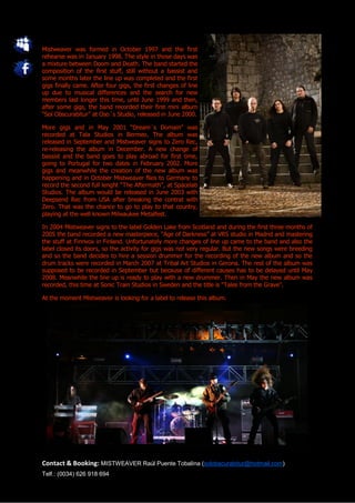 Mistweaver was formed in October 1997 and the first
rehearse was in January 1998. The style in those days was
a mixture between Doom and Death. The band started the
composition of the first stuff, still without a bassist and
some months later the line up was completed and the first
gigs finally came. After four gigs, the first changes of line
up due to musical differences and the search for new
members last longer this time, until June 1999 and then,
after some gigs, the band recorded their first mini album
“Sol Obscurabitur” at Oso´s Studio, released in June 2000.

More gigs and in May 2001 “Dream´s Domain” was
recorded at Tala Studios in Bermeo. The album was
released in September and Mistweaver signs to Zero Rec,
re-releasing the album in December. A new change of
bassist and the band goes to play abroad for first time,
going to Portugal for two dates in February 2002. More
gigs and meanwhile the creation of the new album was
happening and in October Mistweaver flies to Germany to
record the second full lenght “The Aftermath”, at Spacelab
Studios. The album would be released in June 2003 with
Deepsend Rec from USA after breaking the contrat with
Zero. That was the chance to go to play to that country,
playing at the well known Milwaukee Metalfest.

In 2004 Mistweaver signs to the label Golden Lake from Scotland and during the first three months of
2005 the band recorded a new masterpiece, “Age of Darkness” at VRS studio in Madrid and mastering
the stuff at Finnvox in Finland. Unfortunately more changes of line up came to the band and also the
label closed its doors, so the activity for gigs was not very regular. But the new songs were breeding
and so the band decides to hire a session drummer for the recording of the new album and so the
drum tracks were recorded in March 2007 at Tribal Art Studios in Gerona. The rest of the album was
supposed to be recorded in September but because of different causes has to be delayed until May
2008. Meanwhile the line up is ready to play with a new drummer. Then in May the new album was
recorded, this time at Sonic Train Studios in Sweden and the title is “Tales from the Grave”.

At the moment Mistweaver is looking for a label to release this album.




Contact & Booking: MISTWEAVER Raúl Puente Tobalina (solobscurabitur@hotmail.com)
Telf.: (0034) 626 918 694
 