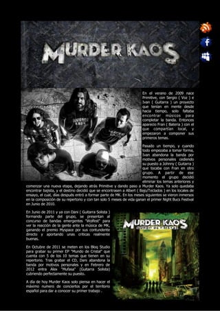 En el verano de 2009 nace
                                                                       Primitive, con Sergio ( Voz ) e
                                                                       Ivan ( Guitarra ) un proyecto
                                                                       que tenían en mente desde
                                                                       hacia tiempo, solo faltaba
                                                                       encontrar mús icos para
                                                                       completar la banda. Entonces
                                                                       aparecio Fran ( Bateria ) con el
                                                                       que compartían local, y
                                                                       empezaron a componer sus
                                                                       primeros temas.

                                                                       Pasado un tiempo, y cuando
                                                                       todo empezaba a tomar forma,
                                                                       Ivan abandona la banda por
                                                                       motivos personales cediendo
                                                                       su puesto a Johnny ( Guitarra )
                                                                       que tocaba con Fran en otro
                                                                       grupo. A partir de ese
                                                                       momento el grupo decidió
                                                                       eliminar los temas anteriores y
comenzar una nueva etapa, dejando atrás Primitive y dando paso a Murder Kaos. Ya solo quedaba
encontrar bajista, y el destino decidió que se encontrasen a Albert ( Bajo/Teclados ) en los locales de
ensayo, el cual, días después entró a formar parte de MK. En los meses siguientes se vieron inmersos
en la composición de su repertorio y con tan solo 5 meses de vida ganan el primer Night Bucs Festival
en Junio de 2010.

En Junio de 2011 y ya con Dani ( Guitarra Solista )
formando parte del grupo, se presentan al
concurso de bandas emergentes "Wolfest" para
ver la reacción de la gente ante la música de MK,
ganando el premio Myspace por sus contundente
directo y aportando unas criticas realmente
buenas.

En Octubre de 2011 se meten en los Bloq Studio
para grabar su primer EP "Mundo de Cristal" que
cuenta con 5 de los 10 temas que tienen en su
repertorio. Tras grabar el CD, Dani abandona la
banda por motivos personales y en Febrero de
2012 entra Alex "Mufasa" (Guitarra Solista)
cubriendo perfectamente su puesto.

A día de hoy Murder Kaos solo piensa en hacer el
máximo numero de conciertos por el territorio
español para dar a conocer su primer trabajo .
 