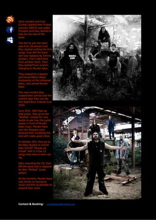 Serio (vocals) and Ivan
(Guitar) started their Project
summer 2009.It was called
Primitive and they started to
look for the rest of the
band.

The fisrt to join the band
was Fran (drummer) and
they started writting the first
songs. Ivan left the band
and was replaces by Johnny
(Guitar), Fran’s old friend
from another band. Then
they started from scratch,
changing to Murder Kaos.

They looked for a bassist
and found Albert (Bass/
Keyboards) at the rehearsal
place, who joined Murder
Kaos.

The next months they
created their set-list and five
months later they win the
first Night Bucs Festival June
2010.

June 2011. With Dani as
lead guitar, they go to the
"Wolfest" contest for new
bands to see how the public
reacts in front of Murder
Kaos music. Murder Kaos
won the Myspace prize
because their smashing live
and with really good critics.

In October 2011 they go to
the Bloq Studios to record
their first EP "Mundo de
Cristal" with 5 of the 10
songs they have in their set-
list.

After recording the CD, Dani
left the band and is replaced
by Alex "Mufasa" (Lead
guitar).

At the moment, Murder Kaos
only thinks on having as
much concerts as possible to
present their work.




Contact & Booking:        murderkaos@hotmail.com
 