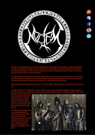 Noctem, was consolidated as a extreme metal band in April 2001. It’s founders cradled by the ideals
of violence exaltation, misanthropy and antithesis to the totality of the absurd religions created this
most excellent machine of War , which advances by leaps and bounds among the ranks of a putrid
and poor social values infested civilization.

In 2002 the band records their first work “Unholy blood” which was commercialized for 2 years. After
several formation changes the band continues their way making national level concerts and compos-
ing new tracks, totally immersed in the search of a more personal music style.

The band releases during two years their live cd “live 2004” auto produced and recorded in their natal
city.

In 2007-2008, after the departure of two of their most ancient members a restructure takes place in
the band to later on, release the record of the mcd “God Among Slaves”. With the release of this work
and the big success among
the online press and metal
heads, the band, with its
new components, fulfills
different tours through the
country accompanied in the
Spanish stages by foreign
bands…
In 2008 the band signs with
the label Noisehead Re-
cords (Austria) and carries
out an european tour
“Noctem European Tour 08”
where the band destroys
the European stages of
Spain, Portugal, France,
Andorra, UK, Belgium and
Italy.
 