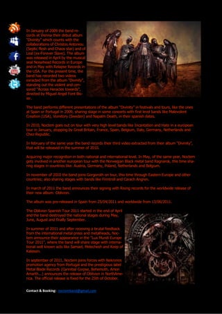 In January of 2009 the band re-
cords at Vienna their debut album
“Divinity” which counts with the
collaborations of Christos Antoniou
(Septic flesh and Chaos star) and of
Leal (ex-Forever Slave). The album
was released in April by the musical
seal Noisehead Records in Europe
and in May with Relapse Records in
the USA. For the present time, the
band has recorded two videos
exracted from the album "Divinity",
standing out the violent and cen-
sored "Across Heracles towards",
directed by Miguel Angel Font Bis-
ier.

The band performs different presentations of the album “Divinity” in festivals and tours, like the ones
at Spain or Portugal in 2009, sharing stage in some concerts with first level bands like Malevolent
Creation (USA), Vomitory (Sweden) and Napalm Death, in their spanish dates.

In 2010, Noctem goes out on tour with very high level bands like Incantation and Hate in a european
tour in January, stopping by Great Britain, France, Spain, Belgium, Italy, Germany, Netherlands and
Chez Republic.

In february of the same year the band records their third video extracted from their album "Divinity",
that will be released in the summer of 2010.

Acquiring major recognition in both national and international level. In May, of the same year, Noctem
gets involved in another european tour with the Norwegian Black metal band Ragnarok, this time sha-
ring stages in countries like: Austria, Germany, Poland, Netherlands and Belgium.

In november of 2010 the band joins Gorgoroth on tour, this time through Eastern Europe and other
countries; also sharing stages with bands like Finntroll and Carach Angren.

In march of 2011 the band announces their signing with Rising records for the worldwide release of
their new album: Oblivion.

The album was pre-released in Spain from 25/04/2011 and worldwide from 13/06/2011.

The Oblivion Spanish Tour 2011 started in the end of April
and the band destroyed the national stages during May,
June, August and finally September.

In summer of 2011 and after receiving a brutal feedback
from the international metal press and metalheads, Noc-
tem announce their appearance in the "Lux Mundi Europe
Tour 2011", where the band will share stage with interna-
tional well known acts like Samael, Melechesh and Keep of
Kalessin.

In september of 2011, Noctem joins forces with Nekronos
promotion agency from Portugal and the prestigious label
Metal Blade Records (Cannibal Corpse, Behemoth, Amon
Amarth...) announces the release of Oblivion in NorthAme-
rica. The official release is fixed for the 25th of October.


Contact & Booking: noctemband@gmail.com
 