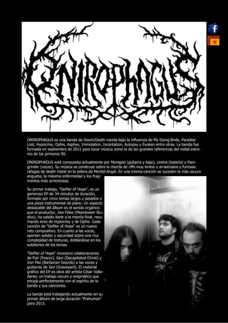 ONIROPHAGUS es una banda de Doom/Death nacida bajo la influencia de My Dying Bride, Paradise
Lost, Hypocrisy, Ophis, Asphyx, Immolation, Incantation, Autopsy y Evoken entre otras. La banda fue
formada en septiembre de 2011 para tocar música como la de las grandes referencias del metal extre-
mo de los primeros 90.

ONIROPHAGUS está compuesta actualmente por Moregod (guitarra y bajo), Uretra (batería) y Pain-
grinder (voces). Su música se construye sobre la mezcla de riffs muy lentos y arrastrados y furiosas
ráfagas de death metal en la esfera de Morbid Angel. En una misma canción se suceden la más oscura
angustia, la máxima enfermedad y los frag-
mentos más armoniosos.

Su primer trabajo, "Defiler of Hope", es un
generoso EP de 34 minutos de duración,
formado por cinco temas largos y pesados y
una pieza instrumental de piano. Un aspecto
destacable del álbum es el sonido orgánico
que el productor, Javi Félez (Moontower Stu-
dios), ha sabido darle a la mezcla final, rezu-
mando ecos de Hypocrisy y de Ophis. Cada
canción de "Defiler of Hope" es un nuevo
reto compositivo. En cuanto a las voces,
aportan solidez y oscuridad sobre una rica
complejidad de texturas, doblándose en los
subidones de los temas.

"Defiler of Hope" incorpora colaboraciones
de Fiar (Foscor), Xavi (Decapitated Christ) y
Von Päx (Barbarian Swords) a las voces y
guitarras de Javi (Graveyard). El material
gráfico del EP es obra del artista César Valla-
dares; un trabajo oscuro y enigmático que
encaja perfectamente con el espíritu de la
banda y sus canciones.

La banda está trabajando actualmente en su
primer álbum de larga duración "Prehuman"
para 2013.
 