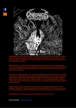 ONIROPHAGUS is a Doom/Death band born under the musical influence of My Dying Bride, Paradise
Lost, Hypocrisy, Ophis, Asphyx, Immolation, Incantation, Autopsy and Evoken among others. The
band was created in September 2011 in order to compose music like that created by the great extre-
me metal bands of early 90's.


ONIROPHAGUS is currently formed by Moregod (guitar and bass), Uretra (drums) and Paingrinder
(Voices). Their music is build on the blending of slow-paced doom riffs and furious death metal bursts
in the sphere of Morbid Angel. Anguished darkness, maximum sickness and harmonious leanings in-
tertwine in the same tune.


Their first work, "Defiler of Hope", is a 34 minutes long EP, formed by five long and heavy tracks and
one piano outro. One thing that's particularly appreciable about the album is the organic sound that
the producer, Javi Félez (Moontower Studios), has built in the final mix, oozing echoes of Hypocrisy
and the works of Ophis. Every song in "Defiler of Hope" is a new compositional challenge. When it
comes to the vocals, they bring power and sickness on a rich textured complexity of tones, doubled in
climatic fragments.


"Defiler of Hope" features collaborations of Fiar (Foscor), Xavi (Decapitated Christ) and Von Päx
(Barbarian Swords) in the vocals and guest guitars by Javi (Graveyard). The EP's art is a work of illus-
trator César Valladares, a dark and enigmatic layout, perfectly fitting with the band and their tracks.


ONIROPHAGUS are currently working on their first album "Prehuman" for 2013.



Contact & Booking:   onirophagus@gmail.com
 