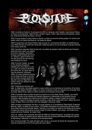 2002: La banda se funda en la primavera de 2002 en Lleida por Jordi Castells y Juan Ramon Mulero,
en breve se incorporarían Albert Arnaiz y Guillem Tugues. Todos ellos músicos principiantes, empie-
zan versionando bandas de heavy y de rock.
2003: El grup empieza a hacer bolos en directo y a tocar los primeros temas propios. En verano com-
parten cartel con Gerard Quintana en las fiestas de Alpicat.
2004: El guitarrista Juan Ramon Mulero deja el grupo en la primavera del 2004 i es substituido por
Juan Pedro Romero en otoño del mismo año. Hasta que este no se une al projecto, el grupo funciona
unos meses como trio.
2005: Durante la segunda mitad de este año, se acaban de preparar todos los temas que formarán
parte del primer disco y se registra
la primera maqueta, ‘Hard Dawn’.
El grupo queda finalista del concur-
so ‘Directe’ y gana el primer pre-
mio del concurso de rock Sant Ig-
nasi-Institutos de Junio.
2006: El primer trabajo se graba
en los estudios Sonograma
(Albatàrrech) entre febrero y mar-
zo, y sale a la venda en diciembre
del mismo año. Se titula ‘Here co-
mes the plowman’ (Discmedi,
2006). En mayo comparten escena-
rio con Ratos de Porao en las fies-
tes de Lleida. El grupo queda fina-
lista del concurso ‘Pepe Marín’ de
Lleida y actua con Mesclat en otoño
del mismo año.
2007: Presentación del disco por
toda la mitad norte del estado español. La gira cuenta con una treintena de conciertos. En la prima-
vera telonean Napalm Deathen Lleida y en verano comparten cartel con Sepultura en el Senglar Rock
de Lleida. Albert Arnaiz realiza su ultimo concierto con la banda a final de año.
2008: El segundo disco se graba durante la primavera en Crazy Notes Studio (Lleida), y se mezcla
durante el verano en los estudios de Musiclan (Figueres) y masterizado en los estudios Finnvox
(Helsinki). Aleix Duaigües (ex-miembro de In Extremis, Lleida) y Joaquim Castañ (ex-miembro
de Athanor, Fraga) se encargan de graba la bateria, y este último continuará como bateria fijo en el
grupo. El álbum lleva como título ‘Life must disappear’ (Discmedi, 2008).
2009: Durante la presentación del disco, el grupo aparece en el recopilatorio ‘Metal Norte’ (Fragment
Records, 2009), un doble CD que incluye a 18 bandas emergentes en el panorama del heavy metal
de la mitad norte de la península ibérica. Telonean a Los Suaves en Lleida en las fiestas de primavera.
A finales del mismo año se lanza el promo-single ‘El comte Cràpula’, que incluye una B-side con la
versión del tema ‘Painkiller’ de Judas Priest.
2010: Se realizan unas remezclas del single del 2009 con Gerard Porqueres i se graban dos nuevas
canciones. El grupo se clasifica para la segunda ronda de conciertos del festival Emergenza (Edición
de Barcelona), realizando un concierto en la sala Razzmatazz.
2011: El promo-single ‘The seals will open’ sale a la luz, y se inician las faenas de composición del
resto de material que ha de formar parte del nuevo álbum.
 