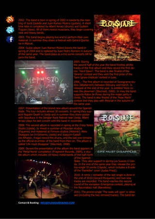 2002: Tha band is born in spring of 2002 in Lleida by the mee-
ting of Jordi Castells and Juan Ramon Mulero (guitars). A short
time later is completed by Albert Arnaiz (drums) and Guillem
Tugues (bass). All of them novice musicians, they begin covering
rock and heavy bands.
2003: The band begins playing live and to perform their own
material. In summer they share a festival with Gerard Quinta-
na in Alpicat.
2004: Guitar player Juan Ramon Mulero leaves the band in
spring of 2004 and is replaced by Juan Pedro Romero in autumn
of the same year. The band plays as a trio some concerts till he
joins the band.
                                                2005: During
                                                the second half of the year the band finishes all the
                                                tracks of the first album and they record the first de-
                                                mo: ‘Hard Dawn’. The band is also finalist of the
                                                ‘Directe’ contest and they wint the first prize of the
                                                ‘Sant Ignasi-Instituts’ contest in june.
                                                2006_: The first album is recorded at Sonograma stu-
                                                dios (Albatàrrech) between february and march. Is
                                                released at the end of the year. Is entitled ‘Here co-
                                                mes the plowman’ (Discmedi, 2006). In may the band
                                                supports Ratos de Porao during the major party in
                                                Lleida. The band is also finalist of the ‘Pepe Marín’
                                                contest and they play with Mesclat in the autumn of
                                                the same year.
2007: Presentation of the brand new album around the Spanish
State. The tour includes almost 30 concerts. In spring they sup-
port Napalm Death in Lleida and in summer they share poster
with Sepultura in the Senglar Rock festival near Lleida. Albert
Arnaiz plays his last concert with the band in november.
2008: The second album is recorded in spring at the Crazy Notes
Studio (Lleida). Is mixed in summer at Musiclan studios
(Figueres) and mastered at Finnvox studios (Helsinki). Aleix
Duaigües (ex In Extremis, Lleida) and Joaquim Castañ
(ex Athanor, Fraga) record the drums, and the last one remains
as the official drummer of the band from then on. The album is
called ‘Life must disappear’ (Discmedi, 2008).
2009: Durant the presentation of the album the band appears at
the ‘Metal Norte’ compilation (Fragment Records, 2009), a dou-
ble album which includes 18 heavy metal bands of the half-north
                                               of the Spanish
                                               State. They also support in spring Los Suaves in Llei-
                                               da. In the end of the same year they release the pro-
                                               mo-single ‘El comte Cràpula’, which includes a B-side
                                               of the ‘Painkiller’ cover (Judas Priest).
                                                2010: A remix / remaster of the last single is done in
                                                the end of 2010 (Gerard Porqueres) and two new
                                                tracks are recorded. The band reaches the second
                                                round of the european Emergenza contest, playing at
                                                the Razzmatazz hall (Barcelona).
                                                2011: The promo-single ‘The seals will open’ is relea-
                                                sed (including the two remixed tracks). The band be-

Contact & Booking: INFO@PLOWSHAREBAND.COM
 