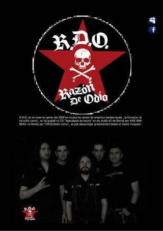 R.D.O. se va crear en gener del 2009 en musics ke venien de anteriors bandes locals , la formacio no
ha sufrit canvis , se ha grabat un CD ''Apocalipsis de locura'' en els studis K2 de Borriol per KIKE BAR-
BERA i el libreto per TOFOL(Distri comu) , se pot descarregar gratuitament desde el nostre myspace :
 