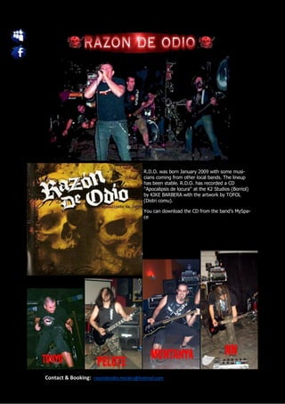 R.D.O. was born January 2009 with some musi-
                                         cians coming from other local bands. The lineup
                                         has been stable. R.D.O. has recorded a CD
                                         ''Apocalipsis de locura'' at the K2 Studios (Borriol)
                                         by KIKE BARBERA with the artwork by TOFOL
                                         (Distri comu).

                                         You can download the CD from the band’s MySpa-
                                         ce




Contact & Booking: razondeodio.metalcs@hotmail.com
 
