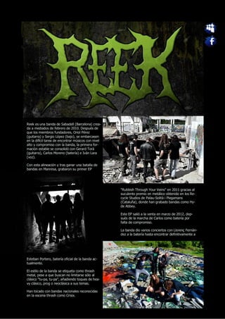 Reek es una banda de Sabadell (Barcelona) crea-
da a mediados de febrero de 2010. Después de
que los miembros fundadores, Oriol Pérez
(guitarra) y Sergio López (bajo), se embarcasen
en la difícil tarea de encontrar músicos con nivel
alto y compromiso con la banda, la primera for-
mación estable se consolidó con Gerard Torà
(guitarra), Carlos Moreno (batería) e Iván Lara
(voz).

Con esta alineación y tras ganar una batalla de
bandas en Manresa, grabaron su primer EP




                                                     "Rubbish Through Your Veins" en 2011 gracias al
                                                     suculento premio en metálico obtenido en los Re-
                                                     cycle Studios de Palau-Solità i Plegamans
                                                     (Cataluña), donde han grabado bandas como Hy-
                                                     de Abbey.

                                                     Este EP salió a la venta en marzo de 2012, dep-
                                                     sués de la marcha de Carlos como batería por
                                                     falta de compromiso.

                                                     La banda dio varios conciertos con Llorenç Fernàn-
                                                     dez a la batería hasta encontrar definitivamente a




Esteban Portero, batería oficial de la banda ac-
tualmente.

El estilo de la banda se etiqueta como thrash
metal, pese a que buscan no limitarse sólo al
clásico "tu-pa, tu-pa", añadiendo toques de hea-
vy clásico, prog o neoclásica a sus temas.

Han tocado con bandas nacionales reconocidas
en la escena thrash como Crisix.
 