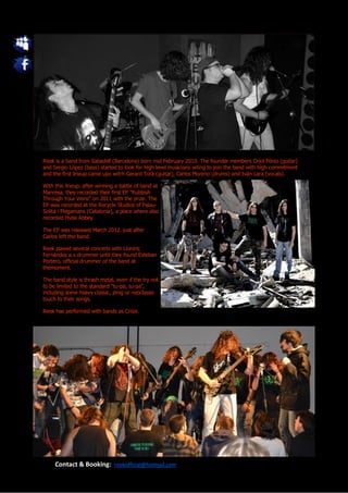 Reek is a band from Sabadell (Barcelona) born mid February 2010. The founder members Oriol Pérez (guitar)
and Sergio López (bass) started to look for high level musicians wiling to join the band with high commitment
and the first lineup came upo witrh Gerard Torà (guitar), Carlos Moreno (drums) and Iván Lara (vocals).

With this lineup, after winning a battle of band at
Manresa, they recorded their first EP "Rubbish
Through Your Veins" on 2011 with the prize. The
EP was recorded at the Recycle Studios of Palau-
Solità i Plegamans (Catalonia), a place where also
recorded Hyde Abbey.

The EP was released March 2012, just after
Carlos left the band.

Reek played several concerts with Llorenç
Fernàndez a s drummer until they found Esteban
Portero, official drummer of the band at
themoment.

The band style is thrash metal, even if the try not
to be limited to the standard "tu-pa, tu-pa",
including some heavy classic, prog or neoclassic
touch to their songs.

Reek has performed with bands as Crisix.




     Contact & Booking: reekofficial@hotmail.com
 