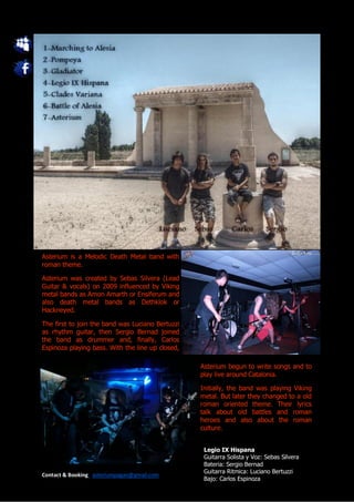 Asterium is a Melodic Death Metal band with
roman theme.

Asterium was created by Sebas Silvera (Lead
Guitar & vocals) on 2009 influenced by Viking
metal bands as Amon Amarth or Ensiferum and
also death metal bands as Dethklok or
Hackneyed.

The first to join the band was Luciano Bertuzzi
as rhythm guitar, then Sergio Bernad joined
the band as drummer and, finally, Carlos
Espinoza playing bass. With the line up closed,

                                                  Asterium begun to write songs and to
                                                  play live around Catalonia.

                                                  Initially, the band was playing Viking
                                                  metal. But later they changed to a old
                                                  roman oriented theme. Their lyrics
                                                  talk about old battles and roman
                                                  heroes and also about the roman
                                                  culture.


                                                   Legio IX Hispana
                                                   Guitarra Solista y Voz: Sebas Silvera
                                                   Bateria: Sergio Bernad
                                                   Guitarra Ritmica: Luciano Bertuzzi
Contact & Booking: asteriumpagan@gmail.com
                                                   Bajo: Carlos Espinoza
 