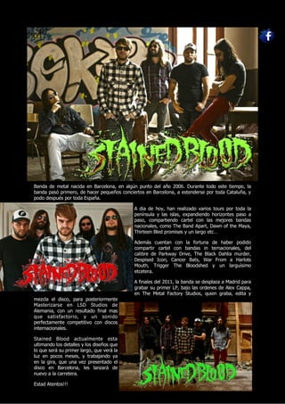 Banda de metal nacida en Barcelona, en algún punto del año 2006. Durante todo este tiempo, la
banda pasó primero, de hacer pequeños conciertos en Barcelona, a estenderse por toda Cataluña, y
podo después por toda España.

                                            A dia de hoy, han realizado varios tours por toda la
                                            península y las islas, expandiendo horizontes paso a
                                            paso, compartiendo cartel con las mejores bandas
                                            nacionales, como The Band Apart, Dawn of the Maya,
                                            Thirteen Bled promises y un largo etc…

                                            Además cuentan con la fortuna de haber podido
                                            compartir cartel con bandas in ternacionales, del
                                            calibre de Parkway Drive, The Black Dahlia murder,
                                            Despised Icon, Cancer Bats, War From a Harlots
                                            Mouth, Trigger The Bloodshed y un larguísimo
                                            etcetera.

                                            A finales del 2011, la banda se desplaza a Madrid para
                                            grabar su primer LP, bajo las ordenes de Alex Cappa,
                                            en The Metal Factory Studios, quien graba, edita y
mezcla el disco, para posteriormente
Masterizarse en LSD Studios de
Alemania, con un resultado final mas
que satisfactorio, y un sonido
perfectamente competitivo con discos
internacionales.

Stained Blood actualmente esta
ultimando los detalles y los diseños que
lo que será su primer largo, que verá la
luz en pocos meses, y trabajando ya
en la gira, que una vez presentado el
disco en Barcelona, les lanzará de
nuevo a la carretera.

Estad Atentos!!!
 