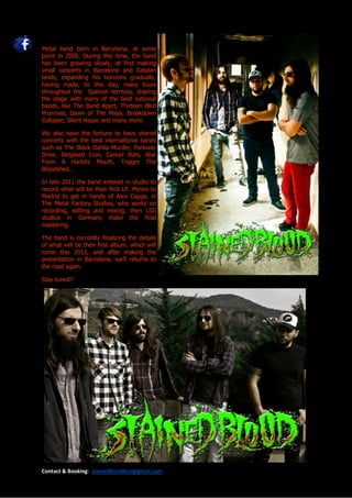 Metal band born in Barcelona, at some
point in 2006. During this time, the band
has been growing slowly, at first making
small concerts in Barcelona and Catalan
lands, expanding his horizons gradually,
having made, to this day, many tours
throughout the Spanish territory, sharing
the stage with many of the best national
bands, like The Band Apart, Thirteen Bled
Promises, Dawn of The Maya, Breakdown
Collapse, Silent Havoc and many more.

We also have the fortune to have shared
concerts with the best international bands
such as The Black Dahlia Murder, Parkway
Drive, Despised Icon, Cancer Bats, War
From A Harlots Mouth, Trigger The
Bloodshed…

In late 2011 the band entered in studio to
record what will be their first LP. Moves to
Madrid to get in hands of Alex Cappa, in
The Metal Factory Studios, who works on
recording, editing and mixing, then LSD
studios in Germany make the final
mastering.

The band is currently finalizing the details
of what will be their first album, which will
come this 2012, and after making the
presentation in Barcelona, we’ll returns to
the road again.

Stay tuned!!




Contact & Booking: stainedbloodbcn@gmail.com
 