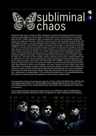 Subliminal Chaos nace en Sevilla en 2006, fundada por miembros de bandas del panorama musical
sevillano, buscan obtener un sonido death con tintes hardcore como el que plasman en su primera
demo PUTAS Y PUÑOS, grabada en 2008 y compuesta por 5 temas, de la que liquidan más de 500
copias. Se suceden los conciertos y festivales en diversos puntos de la geografia nacional (Sevilla, Ma-
drid, Málaga, Córdoba..), con gran aceptación tanto de público como de las otras bandas con las que
comparten escenario.. Entre finales de 2009 y principios de 2010 graban su segunda demo NEGATIVE
SYMMETRY, que por cambios en las filas del grupo y el trauma que ello provoca no llegó a verse edi-
tada, pero en sus 6 temas se apreciaba su enrome evolución y acercamiento a géneros más extremos
como el black o el grind, pero siempre con un toque característico bastante vanguardista. Desde el
primer momento la banda ha contado para toda su imagen artística con la inestimable ayuda de la
diseñadora gaditana Lucía Valdés, cuidando en todo momento las ediciones de sus trabajos, cartele-
ría, logos, etc.. para darle un toque cuidado, artístico y personal. Será en 2011 cuando la banda, tras
no parar de tocar y sacar nuevas composiciones, entran en los Octopus Estudios de Sevilla para gra-
bar el trabajo que tienes entre manos, THE CLOUD AND THE THUNDER, un Ep de cuatro temas gra-
bados por Sergio James, quien no ha parado de trabajar con grandes artistas del panorama internaci-
onal, donde plasman el camino que han elegido, una nueva y extrema vía entre el Noise, Grind, Post-
Metal, Black,.. las etiquetas se quedan estrechas a la hora de clasificar su sonido. Para el Mástering se
ponen en contacto con Alan Douches de los West West Side Music de New York, quien ha trabajado
con bandas de la talla de Converge, Dillinger Escape Plan, Black Dhalia Murder, Neurosis, Baroness,
Nile.., obteniendo un resultado óptimo. Con una edición de autético lujo y una mentalidad totalmente
Diy confían en no parar de girar para demostrar su enorme show sobre las tablas.



Han compartido escenario con bandas de la talla de 16 (USA), DEATH MERCEDES (FR), AATHMA (SP),
THE ORANGE MAN THEORY (IT), TROCOTOMBIX (SP), BURNING BRIGHT (FR), EL EGO (SP), MU-
TANT SPERM QUARTET (SP), HUMAN MINCER (SP), SPELLCRAFT (SP), MIGRAINE (SP), DYING (SP),
y un largo etc..

Sus principales influencias actualmente serían bandas como CONVERGE, DEATH, MAYBESHEWILL,
BLACK DHALIA MURDER, NEUROSIS, GHOST, SO HIDEOUS MY LOVE, CRIPPLED BLACK PHOENIX,..
 