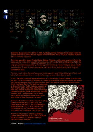 Subliminal Chaos was worn in Sevilla in 2006, founded by several members of local bands looking for
a death-hardcore sound like the one exposed at their first demo PUTAS Y PUÑOS, recorded 2008 with
5 tracks with 500 copies sold.

They have several live shows (Sevilla, Madrid, Málaga, Córdoba..), with a great acceptance fropm the
public ans also fro the other bands the share scenario. At the end of 2009 and beginning of 2010 the
recorded their second demo NEGATIVE SYMMETRY. But these one was nor releaswed due to changes
in the band and problems related. But in their 6 tracks was clear the band’s evolution and how other
extreme styles as black or grind were included in the ban’s soung, keeping always their vanguard
characteristic touch.

From the very first time the band has worked their image with Lucía Valdés, taking care of their work
artwork, logos, posters and so on in order to have a personal, artistic and cared touch.

In 2011 the band, continuing playing and writing, go to the Octopus Estudios (Sevilla) to record their
last work THE CLOUD AND THE THUNDER, a 4 tracks Ep recorded by Sergio James, qwho has worked
with big international artists. This work shows the band’s new path: a extreme way between Noise,
Grind, Post-Metal, Black,.. The labels are not enough
to define their style. The EP mastering was done by
Alan Douches od the West West Side Music from
New York, who has worked with bands as Converge,
Dillinger Escape Plan, Black Dhalia Murder, Neurosis,
Baroness, Nile.., with an optimal result. With a
luxury edition and a DIY mind they expect to not
stop touring to show their project on scene.

Subliminal Chaos has shared scenario with 16 (USA),
DEATH MERCEDES (FR), AATHMA (SP), THE
ORANGE MAN THEORY (IT), TROCOTOMBIX (SP),
BURNING BRIGHT (FR), EL EGO (SP), MUTANT
SPERM QUARTET (SP), HUMAN MINCER (SP),
SPELLCRAFT (SP), MIGRAINE (SP), DYING (SP), ..

Their main influences are band as CONVERGE,
DEATH, MAYBESHEWILL, BLACK DHALIA MURDER,
NEUROSIS, GHOST, SO HIDEOUS MY LOVE,
CRIPPLED BLACK PHOENIX,..

Contact & Booking: subliminalchaosband@gmail.com
 
