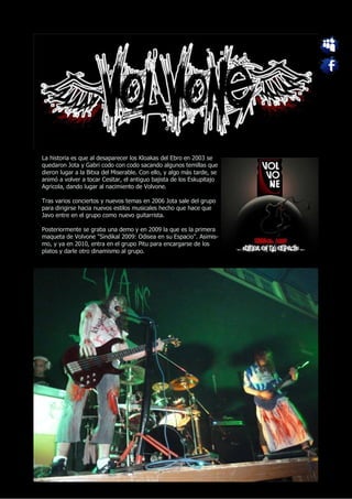 La historia es que al desaparecer los Kloakas del Ebro en 2003 se
quedaron Jota y Gabri codo con codo sacando algunos temillas que
dieron lugar a la Bitxa del Miserable. Con ello, y algo más tarde, se
animó a volver a tocar Cesitar, el antiguo bajista de los Eskupitajo
Agricola, dando lugar al nacimiento de Volvone.

Tras varios conciertos y nuevos temas en 2006 Jota sale del grupo
para dirigirse hacia nuevos estilos musicales hecho que hace que
Javo entre en el grupo como nuevo guitarrista.

Posteriormente se graba una demo y en 2009 la que es la primera
maqueta de Volvone "Sindikal 2009: Odisea en su Espacio". Asimis-
mo, y ya en 2010, entra en el grupo Pitu para encargarse de los
platos y darle otro dinamismo al grupo.
 