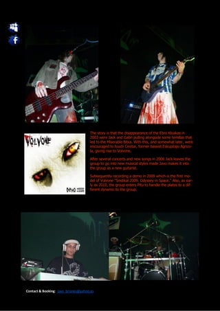 The story is that the disappearance of the Ebro Kloakas in
                                     2003 were Jack and Gabri pulling alongside some temillas that
                                     led to the Miserable Bitxa. With this, and somewhat later, were
                                     encouraged to touch Cesitar, former bassist Eskupitajo Agrico-
                                     la, giving rise to Volvone.

                                     After several concerts and new songs in 2006 Jack leaves the
                                     group to go into new musical styles made Javo makes it into
                                     the group as a new guitarist.

                                     Subsequently recording a demo in 2009 which is the first mo-
                                     del of Volvone "Sindikal 2009: Odyssey in Space." Also, as ear-
                                     ly as 2010, the group enters Pitu to handle the plates to a dif-
                                     ferent dynamic to the group.




Contact & Booking: javo_briones@yahoo.es
 