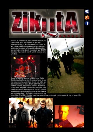 ZIKUTA es sinónimo de metal reivindicativo en ca-
talán desde 2006. Su consigna es sencilla :
¡directos al hígado! Su música es contundente, su
voz rota y sus letras ácidas y comprometidas con
su tierra y los los derechos sociales. Los directos
son su mejor arma, donde puedes ver que ZIKUTA
apunta y dispara cada acorde y cada palabra como
una bala.




Sobre su historia, nacen en el 2006 en el Vallès
Occidental, Catalunya, com la idea de hacer lo que
les gusta: música, y canalizar el odio y la rabia que
acumulan en su día a día. El año 2007 fichan por
Radikal Records, discográfica catalana de bandas
que quieren despertar conciencias, con quien com-
parten su camino desde entonces. ZIKUTA ha pre-
sentado su propuesta político-musical alrededor de
los Països Catalans y de Euskal Herria con muy bu-
ena crítica. En el 2010 deciden endurecer su sonido y su mensaje y una muesra de ello es la canción
que nos presentan: INTIFADA.
 
