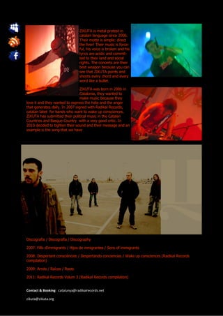 ZIKUTA is metal protest in
                                catalan language since 2006.
                                Their motto is simple: direct
                                the liver! Their music is force-
                                ful, his voice is broken and his
                                lyrics are acidic and commit-
                                ted to their land and social
                                rights. The concerts are their
                                best weapon because you can
                                see that ZIKUTA points and
                                shoots every chord and every
                                word like a bullet.

                                 ZIKUTA was born in 2006 in
                                 Catalonia, they wanted to
                                 make music because they
love it and they wanted to express the hate and the anger
that generates daily. In 2007 signed with Radikal Records,
catalan label for bands who want to wake up consciences.
ZIKUTA has submitted their political music in the Catalan
Countries and Basque Country with a very good critic. In
2010 decided to tighten their sound and their message and an
example is the song that we have




Discografia / Discografía / Discography

2007: Fills d’immigrants / Hijos de inmigrantes / Sons of immigrants

2008: Despertant consciències / Despertando conciencias / Wake up consciences (Radikal Records
compilation)

2009: Arrels / Raíces / Roots

2011: Radikal Records Volum 3 (Radikal Records compilation)


Contact & Booking: catalunya@radikalrecords.net

zikuta@zikuta.org
 