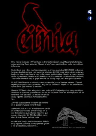 Etnia nace a finales de 1999 con base en Briones la rioja con Jesus Miguel a la bateria Javi
guitarra/voces y Diego guitarra y Eduardo al bajo/voces practicando un metal con multiples
influencias.

Partiendo de cero y tras muchos ensayos dan su primer concierto el 23/12/2000 en briones
junto a eskupitajo agrikola y corpsevore a principios del 2002 entra Jaime a la percusion y a
finales del mismo año David al bajo ex Parentesis sustituyendo a Eduardo se busca cantante
al año siguiente entra Joao a la voz debutando en la primera edicion del festival Cuzcumetal,
Tras varios conciertos deja el grupo a finales del 2005 y Diego pasa a ocuparse de la voz.

El 18/7/2008 Diego da su ultimo concierto en Hormilla junto a Vondage y Ataxia f. Tras el
deja el grupo por motivos personales. Aagosto del 2008 entra Miguel a la voz se reforman
varios temas y se vuelve a la actividad.

Mayo del 2009 entra Jota a la guitarra y en junio del 2010 deja el grupo y en agosto Miguel
abandona la formacion quedando otra vez sin voz poco mas tarde nos ayuda para un par de
conciertos Ivan de Ataxia f. y parace ser que se
queda y por fin tenemos la formacion definiti-
va…

Junio del 2011 sacamos una demo de adelanto
de lo que sera nuestro primer trabajo

Agosto del 2011 ve la luz “Revolviendonos desde
un jodido nada” nuestro primer trabajo con el
que demostramos que estamos mas vivos que
nunca… noviembre del 2011 David tras nueve
años deja de formar parte de etnia.

En todo este tiempo hemos compartido escena-
rio y algo mas con unos cuantos grandes grupos
a los que desde aqui saludamos...
 