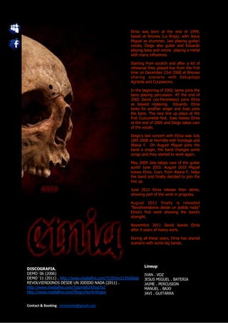 Etnia was born at the end of 1999,
                                                     based at Briones (La Rioja), with Jesus
                                                     Miguel as drummer, Javi playing guitar/
                                                     vocals, Diego also guitar and Eduardo
                                                     playing bass and voices playing a metal
                                                     with many influences.

                                                     Starting from scratch and after a lot of
                                                     rehearsal they played live from the frist
                                                     time on December 23rd 2000 at Briones
                                                     sharing scenario with Eskupitajo
                                                     Agrikola and Corpsevore.

                                                     In the beginning of 2002 Jaime joins the
                                                     bans playing percussion. AT the end of
                                                     2002 David (ex-Parentesis) joins Etnia
                                                     as bassist replacing     Eduardo. Etnia
                                                     looks for another singer and Joao joins
                                                     the bans. The new line up plays at the
                                                     frist Cuzcumetal fest. Joao leaves Etnia
                                                     at the end of 2005 and Diego takes care
                                                     of the vocals.

                                                     Diego’s last concert with Etnia was July
                                                     18th 2008 at Hormilla with Vondage and
                                                     Ataxia f. On August Miguel joins the
                                                     band a singer, the band changes some
                                                     songs and they started to work again.

                                                     May 2009 Jota takjes care of the guitar
                                                     auntil June 2010. August 2010 Miguel
                                                     leaves Etnia. Ivan, from Ataxia F. helps
                                                     the band and finally decided to join the
                                                     line up.

                                                     June 2011 Etnia release their demo,
                                                     showing part of the work in progress.

                                                     August 2011 finally is releaded
                                                     “Revolviendonos desde un jodido nada”
                                                     Etnia’s first work showing the band’s
                                                     strenght.

                                                     Noviembre 2011 David leaves Etnia
                                                     after 9 years of heavy work.

                                                     During all these years, Etnia has shared
                                                     scenario with some big bands.




                                                             Lineup
DISCOGRAFIA.
DEMO´06 (2006)                                               IVAN . VOZ
DEMO´11 (2011) . http://www.mediafire.com/?1591kn3139y6bqb   JESUS MIGUEL . BATERIA
REVOLVIENDONOS DESDE UN JODIDO NADA (2011) .                 JAIME . PERCUSION
http://www.mediafire.com/?zpzmb6243iyp7p2                    MANUEL . BAJO
http://www.mediafire.com/?6zqx14xc4x4mgxx                    JAVI . GUITARRA


Contact & Booking: etniametal@gmail.com
 