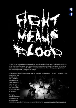 La creación de esta banda empieza en abril de 2006 con Ruben Cristian, Adri e Isaac en un viejo local
en las afueras de Tarragona. Se prueban diferentes musicos y se empiezan a componer los primeros
temas...Hasta que en febrero de 2007 se cierra la formacion con Dani y Carlos, y el grupo toma un
aire más comprometido y con ganas de trabajar.

En septiembre de 2007 llega el primer bolo en " welcome to paradise fest " en Reus ( Tarragona )...En
el dia de hoy des-
pues de tantas
idas y venidas el
bajista actual es
Pablo, que se ha
hecho un gran
hueco en el grupo
y ya forma parte
de esta gran fami-
lia de locos.

El grupo ya ha
empezado a disfru-
tar del sabor del
directo y actual-
mente tienen grabados 3 temas que se pueden descargar en www.soundcloud.com/fightmeansblood
 