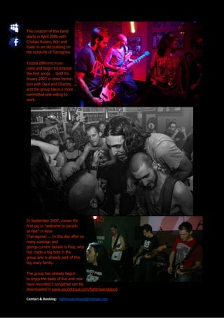 The creation of this band
starts in April 2006 with
Cristian Ruben, Adri and
Isaac in an old building on
the outskirts of Tarragona.

Tested different musi-
cians and begin tocompose
the first songs … Until Fe-
bruary 2007 in close forma-
tion with Dani and Charles,
and the group takes a more
committed and willing to
work.




In September 2007, comes the
first gig in "welcome to paradi-
se fest" in Reus
(Tarragona) ... In this day after so
many comings and
goings current bassist is Paul, who
has made a big hole in the
group and is already part of this
big crazy family.

The group has already begun
to enjoy the taste of live and now
have recorded 3 songsthat can be
downloaded in www.soundcloud.com/fightmeansblood

Contact & Booking: fightmeansblood@hotmail.com
 