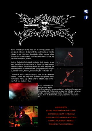 Banda formada en el año 2002 con el nombre (Caníbal Leck-
ter) con la intención de transmitir los sentimientos e instintos
más perversos, violentos y despiadados del ser humano a base
de potentes temas de death metal y una puesta en escena que
no dejase indiferente a nadie.

Instinto Caníbal se forja tras la evolución de la banda, la cual
sufre también varios cambios en la formación sirviendo esto
para enriquecer la brutalidad y el marcado estilo del grupo que
en su trayectoria se ha influenciado por grupos como: Brujer-
ía, Caníbal Corpse, Asesino, Decapitated, Six Feet Under etc.

Con más de 8 años de duro trabajo y mas de 60 conciertos
Instinto Caníbal ha compartido escenario con grupos como:
Terroristars, Moho, Kop y tras ganar la edición 2010 del Far-
mer Fest con Noctem y Ktulu .

                                        Ahora Instinto Caníbal
                                        representado por Far-
                                        mer Promotions & Management y con un trabajo formado por
                                        6 temas llamado Antihumano se dispone a infectar a la huma-
                                        nidad a base de brutales conciertos donde disfrutar de una
                                        buena dosis de death metal, sangre, satanismo y marranis-
                                        mo.




                                                                   COMPONENTES:
                                                    DANIEL TORRES RESINA (VOCALISTA)
                                                      HECTOR PORRO JUAN (GUITARRA)
                                                   RUBEN GALLEGO GARRIGA (BATERIA)
                                                      YOLANDA GIL SHARIFI (BAJISTA)
                                                        THIERRY FAVARO (GUITARRA)
 