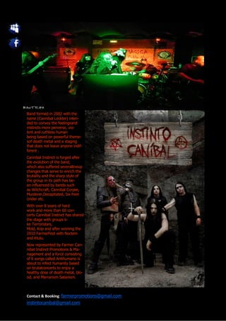 Band formed in 2002 with the
name (Cannibal Leckter) inten-
ded to convey the feelingsand
instincts more perverse, vio-
lent and ruthless human
being based on powerful theme-
sof death metal and a staging
that does not leave anyone indif-
ferent .
Cannibal Instinct is forged after
the evolution of the band,
which also suffered severallineup
changes that serve to enrich the
brutality and the sharp style of
the group in its path has be-
en influenced by bands such
as Witchcraft, Cannibal Corpse,
Murderer,Decapitated, Six Feet
Under etc.
With over 8 years of hard
work and more than 60 con-
certs Cannibal Instinct has shared
the stage with groups li-
ke Terroristars,
Mold, Kop and after winning the
2010 FarmerFest with Noctem
and Ktulu.
Now represented by Farmer Can-
nibal Instinct Promotions & Ma-
nagement and a forcé consisting
of 6 songs called Antihumano is
about to infect humanity based
on brutalconcerts to enjoy a
healthy dose of death metal, blo-
od, and Marranism Satanism.



Contact & Booking: farmerpromotions@gmail.com
instintocanibal@gmail.com
 