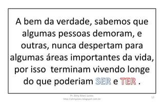 A bem da verdade, sabemos que
algumas pessoas demoram, e
outras, nunca despertam para
algumas áreas importantes da vida,
por isso terminam vivendo longe
do que poderiam e .
Pr. Almy Alves Junior,
http://almyalves.blogspot.com.br
12
 