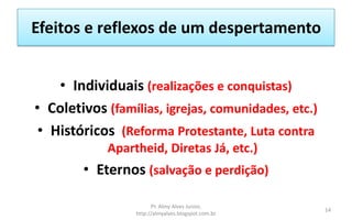 Efeitos e reflexos de um despertamento
• Individuais (realizações e conquistas)
• Coletivos (famílias, igrejas, comunidades, etc.)
• Históricos (Reforma Protestante, Luta contra
Apartheid, Diretas Já, etc.)
• Eternos (salvação e perdição)
Pr. Almy Alves Junior,
http://almyalves.blogspot.com.br
14
 