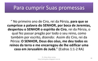 Para cumprir Suas promessas
“ No primeiro ano de Ciro, rei da Pérsia, para que se
cumprisse a palavra do SENHOR, por boca de Jeremias,
despertou o SENHOR o espírito de Ciro, rei da Pérsia, o
qual fez passar pregão por todo o seu reino, como
também por escrito, dizendo: Assim diz Ciro, rei da
Pérsia: O SENHOR, Deus dos céus, me deu todos os
reinos da terra e me encarregou de lhe edificar uma
casa em Jerusalém de Judá.” (Esdras 1:1-2 RA)
Pr. Almy Alves Junior,
http://almyalves.blogspot.com.br
18
 