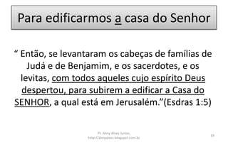 Para edificarmos a casa do Senhor
“ Então, se levantaram os cabeças de famílias de
Judá e de Benjamim, e os sacerdotes, e os
levitas, com todos aqueles cujo espírito Deus
despertou, para subirem a edificar a Casa do
SENHOR, a qual está em Jerusalém.”(Esdras 1:5)
Pr. Almy Alves Junior,
http://almyalves.blogspot.com.br
19
 
