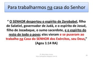 Para trabalharmos na casa do Senhor
Pr. Almy Alves Junior,
http://almyalves.blogspot.com.br
20
“ O SENHOR despertou o espírito de Zorobabel, filho
de Salatiel, governador de Judá, e o espírito de Josué,
filho de Jozadaque, o sumo sacerdote, e o espírito do
resto de todo o povo; eles vieram e se puseram ao
trabalho na Casa do SENHOR dos Exércitos, seu Deus,”
(Ageu 1:14 RA)
 