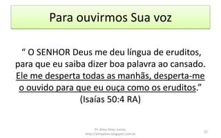Para ouvirmos Sua voz
“ O SENHOR Deus me deu língua de eruditos,
para que eu saiba dizer boa palavra ao cansado.
Ele me desperta todas as manhãs, desperta-me
o ouvido para que eu ouça como os eruditos.”
(Isaías 50:4 RA)
Pr. Almy Alves Junior,
http://almyalves.blogspot.com.br
22
 