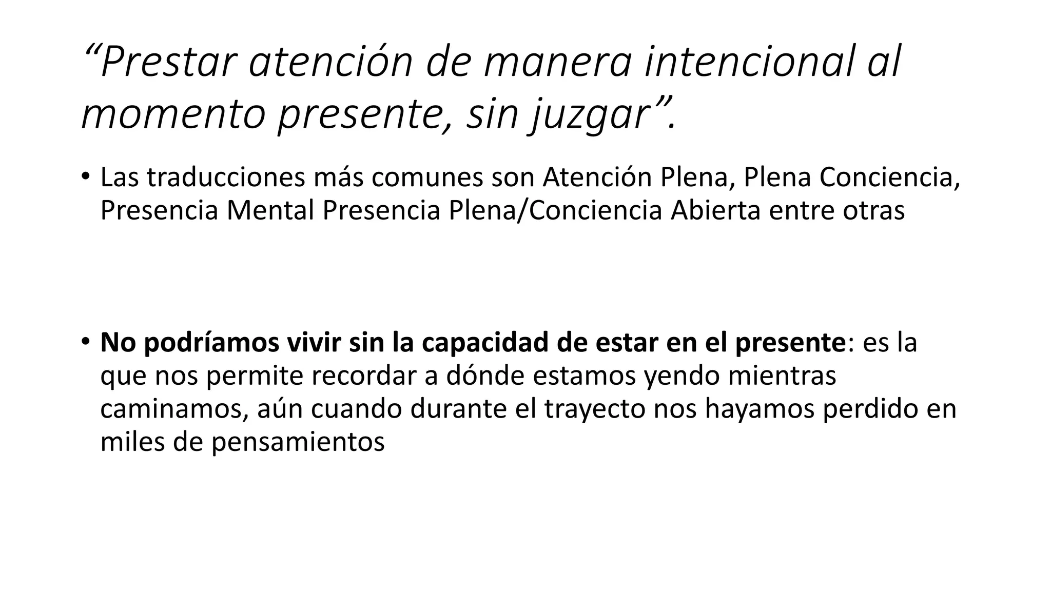 “Prestar atención de manera intencional al
momento presente, sin juzgar”.
• Las traducciones más comunes son Atención Plena, Plena Conciencia,
Presencia Mental Presencia Plena/Conciencia Abierta entre otras
• No podríamos vivir sin la capacidad de estar en el presente: es la
que nos permite recordar a dónde estamos yendo mientras
caminamos, aún cuando durante el trayecto nos hayamos perdido en
miles de pensamientos