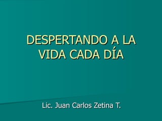 DESPERTANDO A LA VIDA CADA DÍA Lic. Juan Carlos Zetina T. 