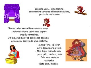 Era uma vez . . .uma menina
que morava com sua mãe numa casinha,
perto de um bosque
.
- Minha filha, vá levar
este doces para a vovó.
- Mas tome cuidado, não
para pelo caminho, nem
fale com nenhum
estranho.
- Está bem, mamãe.
 
Chapeuzinho Vermelho era o seu nome
porque sempre usava uma capa e
chapéu vermelhos.
 Um dia, sua mãe fez deliciosos doces e
os colocou dentro de uma cestinha.
 