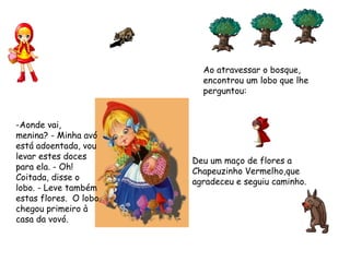 Ao atravessar o bosque,
encontrou um lobo que lhe
perguntou:    
-Aonde vai,
menina? - Minha avó
está adoentada, vou
levar estes doces
para ela. - Oh!
Coitada, disse o
lobo. - Leve também
estas flores.  O lobo
chegou primeiro à
casa da vovó.
Deu um maço de flores a
Chapeuzinho Vermelho,que
agradeceu e seguiu caminho.
 