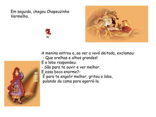 A menina entrou e, ao ver a vovó deitada, exclamou:
- Que orelhas e olhos grandes!
E o lobo respondeu:  
- São para te ouvir e ver melhor.
E essa boca enorme?-
É para te engolir melhor, gritou o lobo,
pulando da cama para agarrá-la.
Em seguida, chegou Chapeuzinho
Vermelho.
 