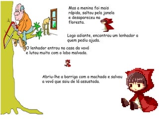 Mas a menina foi mais
rápida, saltou pela janela
e desapareceu na
floresta.
Logo adiante, encontrou um lenhador a
quem pediu ajuda.    
O lenhador entrou na casa da vovó
e lutou muito com o lobo malvado.   
Abriu-lhe a barriga com o machado e salvou
a vovó que saiu de lá assustada.   
 
