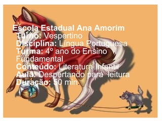 Escola Estadual Ana Amorim
Turno: Vespertino
Disciplina: Língua Portuguesa
Turma: 4º ano do Ensino
Fundamental
Conteúdo: Literatura Infantil
Aula: Despertando para leitura
Duração: 50 min.
 