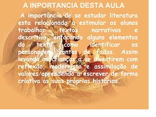 A importância de se estudar literatura
esta relacionada a estimular os alunos
trabalhar textos narrativos e
descritivo, enfocando alguns elementos
do texto como identificar os
personagens contos de fadas. Assim
levando as crianças a se divertirem com
reflexão, modernista e assimilação de
valores aprendendo a escrever de forma
criativa as suas próprias historias.
A INPORTANCIA DESTA AULA
 