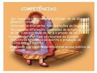 COMPETÊNCIAS:
Ser capaz de compreender e utilizar- se de diversos
gêneros textuais.
Valorizar as diferentes manifestações da linguagem.
Perceber as diferentes dimensões da leitura: o dever
de ler, a necessidade de ler e o prazer de ler.
Compreender e utilizar os recursos do sistema
lingüísticos na pratica de escrita e produção de
textos orais e escrita.
Ampliando sua capacidade discursiva no uso público da
linguagem.
 