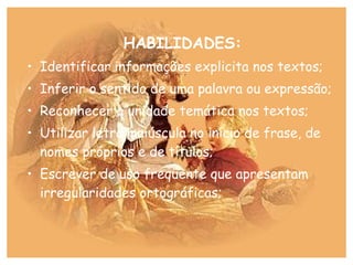 HABILIDADES:
• Identificar informações explicita nos textos;
• Inferir o sentido de uma palavra ou expressão;
• Reconhecer a unidade temática nos textos;
• Utilizar letra maiúscula no início de frase, de
nomes próprios e de títulos;
• Escrever de uso freqüente que apresentam
irregularidades ortográficas;
 