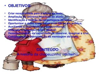 CONTEÚDO:
A historia da chapeuzinho vermelho;
• OBJETIVOS:
• Criar receptividade para a leitura do texto;
• Ampliação do universo vivencial do aluno;
• Identificação e relação de personagens do texto;
• Oportunizar o aluno a expressar suas idéias em publico;
• Auxiliando a desinibição e a autoconfiança;
• Vivenciar a linguagem oral e gestual;
• Desenvolvimento da capacidade de observar, imaginar e cria;
• Compreensão e interpretação da mensagem do texto;
 