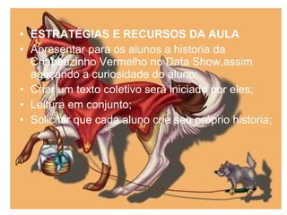 • ESTRATÉGIAS E RECURSOS DA AULA
• Apresentar para os alunos a historia da
Chapeuzinho Vermelho no Data Show,assim
aguçando a curiosidade do aluno;
• Criar um texto coletivo será iniciado por eles;
• Leitura em conjunto;
• Solicitar que cada aluno crie seu próprio historia;
 