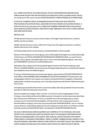 Ora, COMO ESCUTAR AS PALAVRASDEDEUS, SE NO CALENDÁRIOSDASMAIORIASDAS
IGREJASNEM SEQUER TEM UM DIA ESPECIFICOPARA EXECUTAR O EVANGELHODE CRISTO,
emsendoassimnão vai ter mesmoA CONTINUIDADEE A MANUTENÇÃOdoEVANGELISMO.
A FALTA DE CUMPRIR COMO CALENDÁRIODIVINOJÁ É PROVA DE QUE NÃOESTA
PRATICANDOA PALAVRA DEDEUS, LOGO NÃOESTA ESCUTANDO ASPALAVRASDEDEUS, E
POR ESTA FALTA do calendárioDivinoNÃOESTA TAMBÉMTRANSMITINDOA PALAVRA DE
DEUS PARA ASOUTRAS PESSOAS,PORTANTOÉUMA OMISSÃOE ISTO LEVA A CONCLUSÃODE
QUE NÃOSOISDE DEUS.
MATEUS 6:19
19 Não ajunteistesourosnaterra,onde atraça e a ferrugemtudoconsomem, e onde os
ladrõesminame roubam;
20 Mas ajuntai tesourosnocéu,onde nema traça nem a ferrugemconsomem, e onde os
ladrõesnãominamnemroubam.
21 Porque onde estiverovossotesouro,aíestarátambémo vossocoração.
NestasminhaandançasemváriasIgrejas,para a RealizaçãodoEvangelismo,tenhoobservado
infelizmente umaTOTALINVERSÃODA PRIORIDADEDA ORDEMDE DEUS, ou sejaPrimeiro
Adorar a Deus,depoisaEvangelização,dai simvemoutrasAtividade dasIgrejas,maisistoo
que GERALMENTE acontece é uma Realidade assim:
Adoraçãoa Deus,depoisvemConstruçãode Igreja,Festase maisFestasnaIgrejas,e por
Últimoa EVANGELIZAÇÃO,que muitasvezesaEvangelizaçãoaté parece umapedrade tropeço
que atrapalhaoutras atividade daIgreja.
É isto que infelizmentevejonasmaioriasdasigrejas,aprovadistoé SÓVOCÊPERGUNTAR A
TUA IGREJA TEM CARIMBO PARA CARIMBAROS FOLHETOSEVANGÉLICO?Grande parte das
CongregaçõesnãotemnemsequerumsimplescarimbodofolhetoEvangélico,afaltadisto
pode perdera Vidade uma pessoa,como Carimbojáaconteceude Ganhar VidaHumana para
JesusCristo.
Uma Igrejaque procede destamaneira,doacimacitado,não está ajuntandoTesourosnoCéu,
que são as VidasHumanaspara JesusCristo.
Outras situaçõesque chegaa“doer na alma”,é emverem váriascongregaçõesmuitas
Crianças,necessitandode DesenhosBíblicoparasercolocadoem praticaaquiloque aprendeu
dos Professorese Professoras,naTeoria,e tambémservirde motivação paraas outras
crianças serum instrumentodoEvangelho,afimde chamar maiscrianças para coloriro
desenhobíbliconaigreja,istoé umasucessivapraticada PALAVRA DEDEUS, com as crianças
os paisdestaou responsáveispoderácontinuarnaigrejaemrazão de ter seusfilhosoufilhas
fazendoapratica da PALAVRA DE DEUS. Istotambémé AJUNTARTESOURO NOCÉU.
OU SEJA A MAIORIA DASIGREJASQUEREM QUE COMPRA O KIT DE CRIANÇAS,NASSUAS
RESPECTIVASLIVRARIASMAISNÃOFAZSEQUER UM KIT DE CRIANÇASPARA MANDAREM
TODASAS CONGREGAÇÕES,ESTA AÇÃOÉ UMA AÇÃODE JUNTARTESOURO NOPLANETA
TERRA ONDE A FERRUGEM CONSOMEME ONDEO LADRÃO TAMBÉM ROUBA,OBSERVA-SEA
PALAVRA MINAM,UMA MINA SIGNIFICA UMA FONTEOU SEJA NÃOFAÇA DE SUA IGREJA UMA
FONTE DIABÓLICA PARA QUE ESTA VENHA A EXECUTAR O SEU OBJETIVOQUE É MATAR,
 