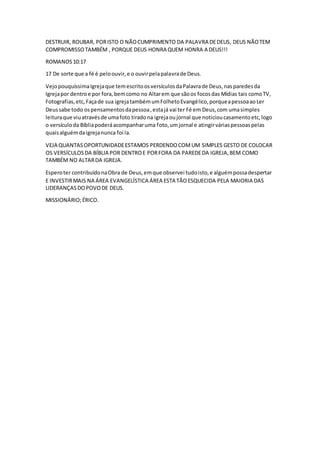 DESTRUIR, ROUBAR, PORISTO O NÃOCUMPRIMENTO DA PALAVRA DEDEUS, DEUS NÃOTEM
COMPROMISSOTAMBÉM , PORQUE DEUS HONRA QUEM HONRA A DEUS!!!
ROMANOS10:17
17 De sorte que a fé é peloouvir,e o ouvirpelapalavrade Deus.
VejopouquíssimaIgrejaque temescritoosversículosdaPalavrade Deus,nasparedesda
Igrejapor dentroe por fora,bemcomo no Altarem que sãoos focosdas Mídias tais comoTV,
Fotografias,etc,Façade sua igrejatambémumFolhetoEvangélico,porqueapessoaaoLer
Deussabe todo ospensamentosdapessoa,estajá vai ter Fé em Deus,com umasimples
leituraque viuatravésde umafoto tiradona igrejaoujornal que noticioucasamentoetc,logo
o versículoda Bíbliapoderáacompanharuma foto,umjornal e atingirváriaspessoaspelas
quaisalguémdaigrejanunca foi la.
VEJA QUANTASOPORTUNIDADEESTAMOS PERDENDOCOMUM SIMPLES GESTO DE COLOCAR
OS VERSÍCULOSDA BÍBLIA POR DENTROE PORFORA DA PAREDEDA IGREJA,BEM COMO
TAMBÉM NO ALTARDA IGREJA.
Esperoter contribuídonaObra de Deus,emque observei tudoisto,e alguémpossadespertar
E INVESTIRMAIS NA ÁREA EVANGELÍSTICA ÁREA ESTA TÃOESQUECIDA PELA MAIORIA DAS
LIDERANÇASDOPOVODE DEUS.
MISSIONÁRIO;ÉRICO.
 